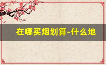 在哪买烟划算-什么地方买烟比较划算