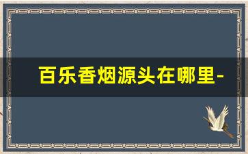 百乐香烟源头在哪里-百乐香烟在中国有生产吗