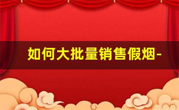 如何大批量销售假烟-假烟怎么流入市场