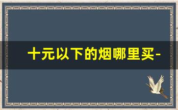 十元以下的烟哪里买-10元左右的烟哪里有卖啊