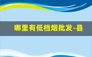 哪里有低档烟批发-县城哪里有批发烟的