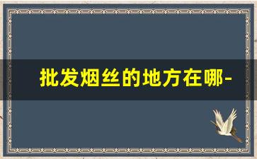批发烟丝的地方在哪-市区烟丝哪里有卖的