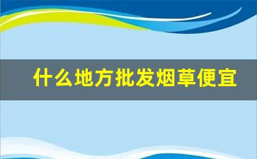 什么地方批发烟草便宜又好-哪个地方有卖烟草的