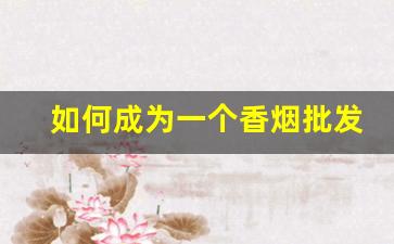 如何成为一个香烟批发商-香烟市场推广方案