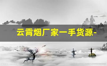 云霄烟厂家一手货源-云霄自产烟哪里可以批发呀