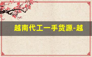 越南代工一手货源-越南代加工的工厂有哪些