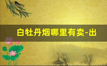 白牡丹烟哪里有卖-出口白牡丹烟哪里有卖