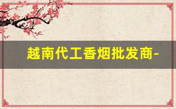 越南代工香烟批发商-香烟越南代加工价格表