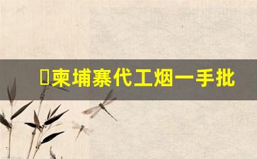 柬埔寨代工烟一手批发-柬埔寨代加工的香烟好不好抽
