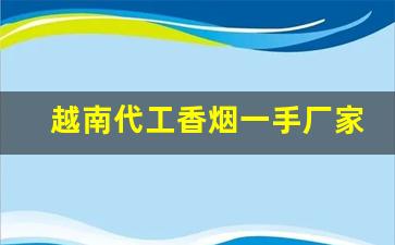 越南代工香烟一手厂家渠道-广西越南代工烟批发