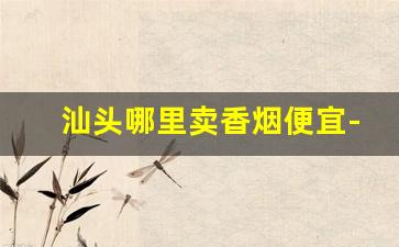 汕头哪里卖香烟便宜-汕头正规烟店