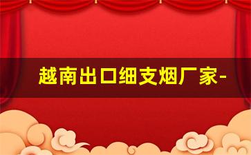 越南出口细支烟厂家-越南代工有哪些品牌的香烟
