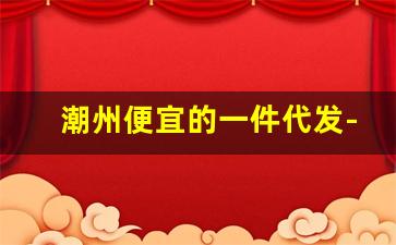 潮州便宜的一件代发-佛山一件代发怎么样