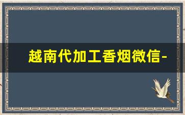 越南代加工香烟微信-越南代加工烟供货商