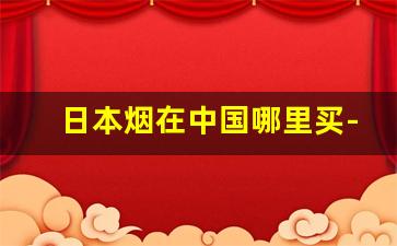 日本烟在中国哪里买-日本什么烟在中国买不到